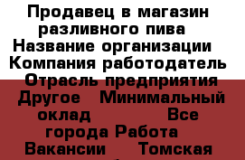 Продавец в магазин разливного пива › Название организации ­ Компания-работодатель › Отрасль предприятия ­ Другое › Минимальный оклад ­ 15 000 - Все города Работа » Вакансии   . Томская обл.